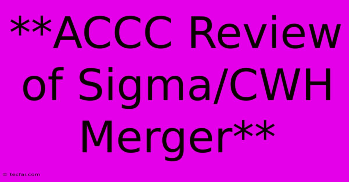 **ACCC Review Of Sigma/CWH Merger**