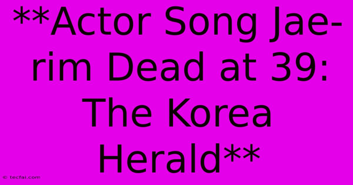 **Actor Song Jae-rim Dead At 39: The Korea Herald** 