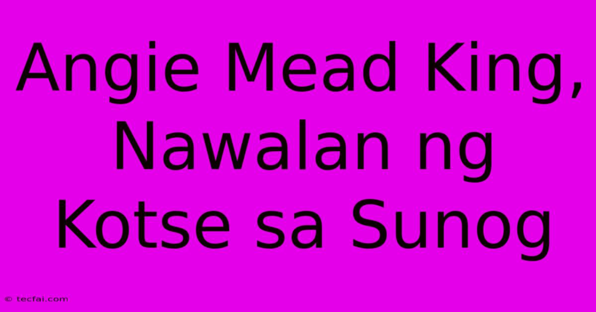 Angie Mead King, Nawalan Ng Kotse Sa Sunog 