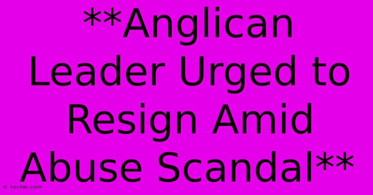 **Anglican Leader Urged To Resign Amid Abuse Scandal**