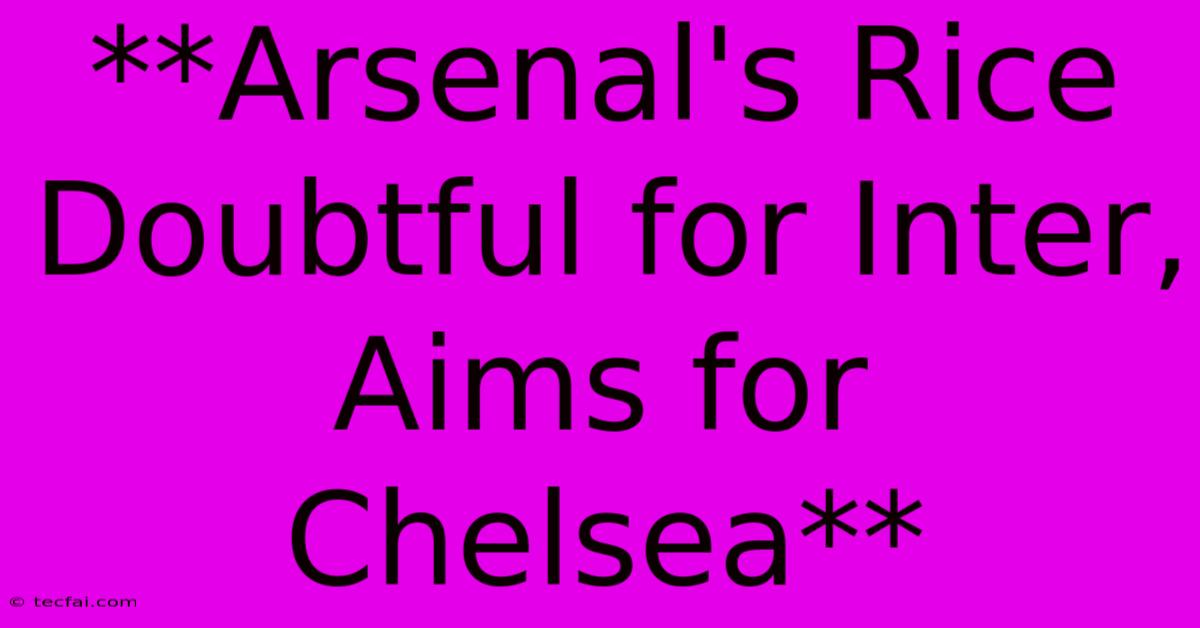 **Arsenal's Rice Doubtful For Inter, Aims For Chelsea**