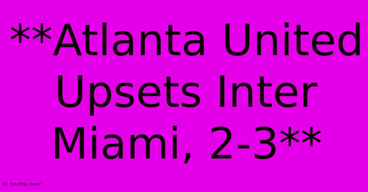 **Atlanta United Upsets Inter Miami, 2-3**