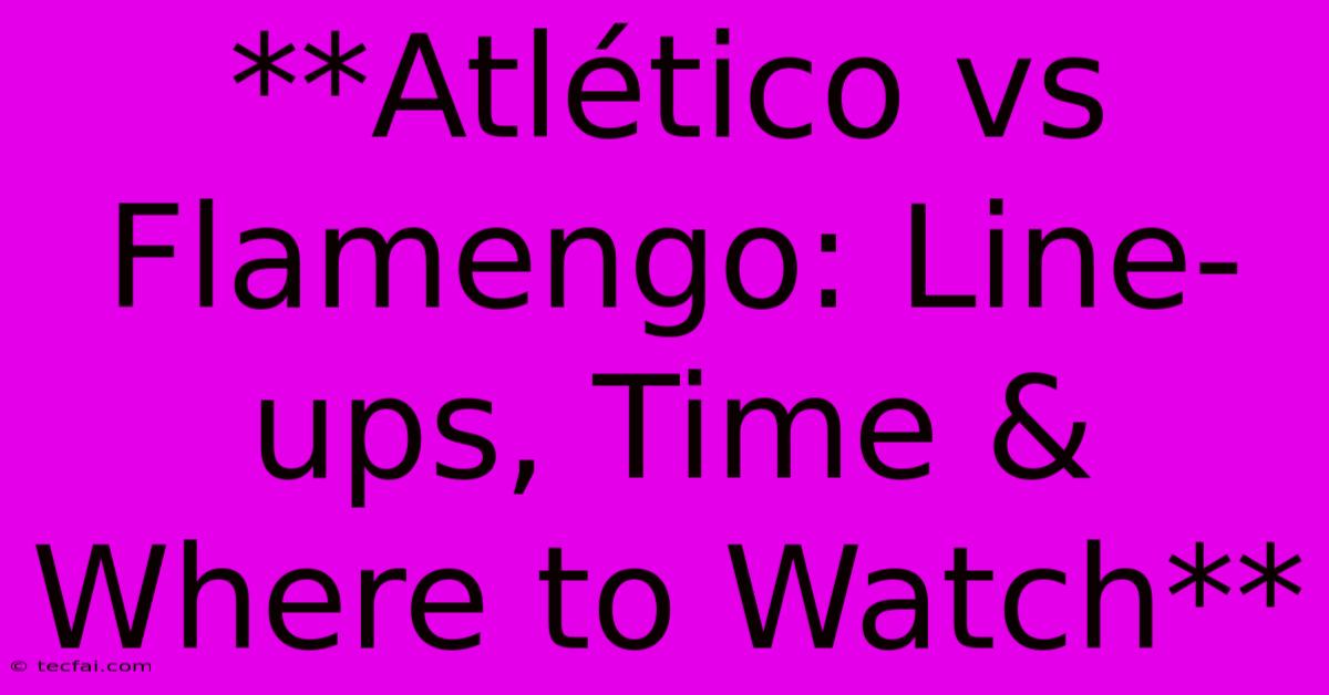 **Atlético Vs Flamengo: Line-ups, Time & Where To Watch**