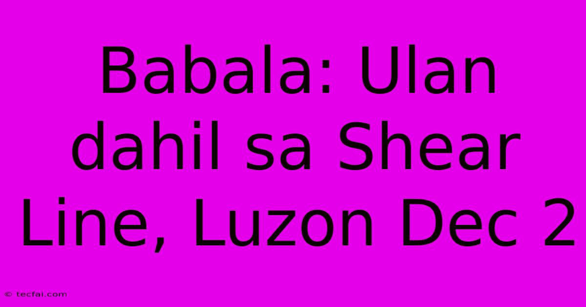 Babala: Ulan Dahil Sa Shear Line, Luzon Dec 2