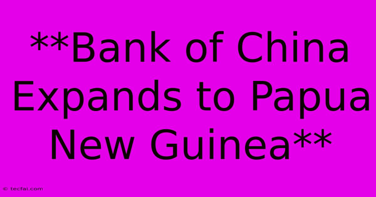 **Bank Of China Expands To Papua New Guinea**