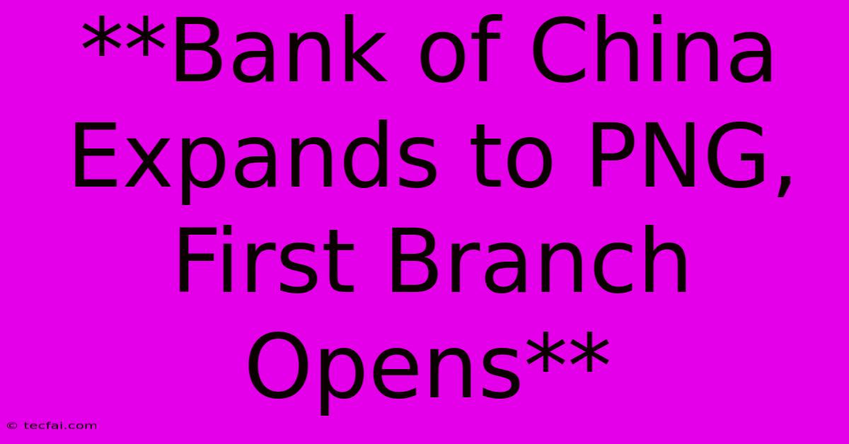 **Bank Of China Expands To PNG, First Branch Opens**