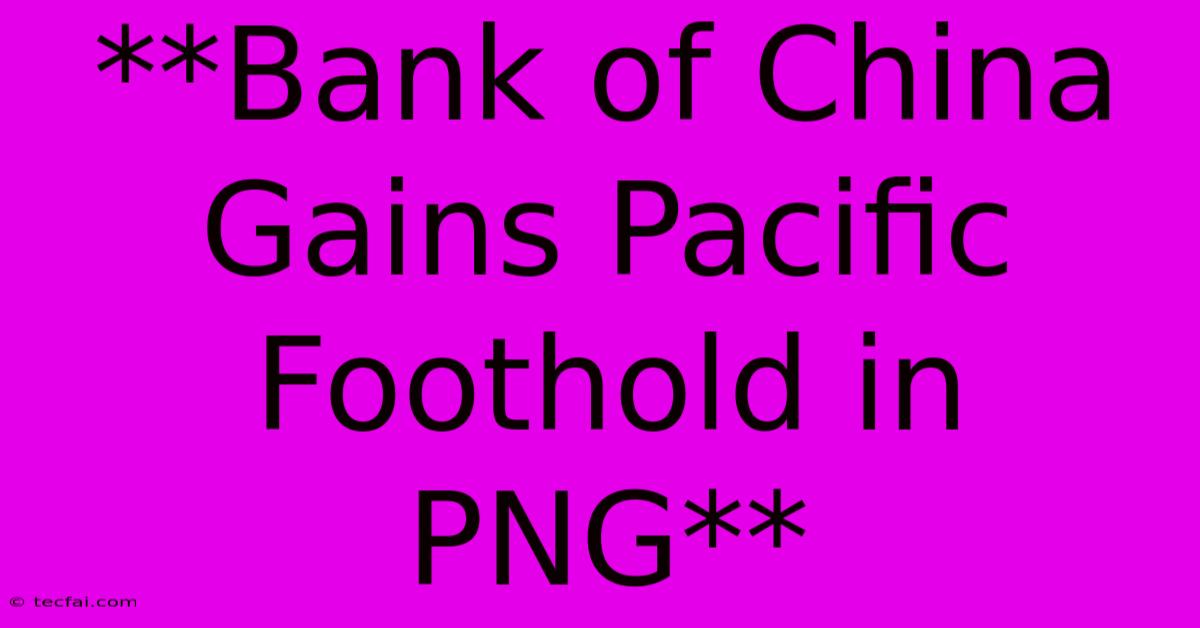 **Bank Of China Gains Pacific Foothold In PNG**