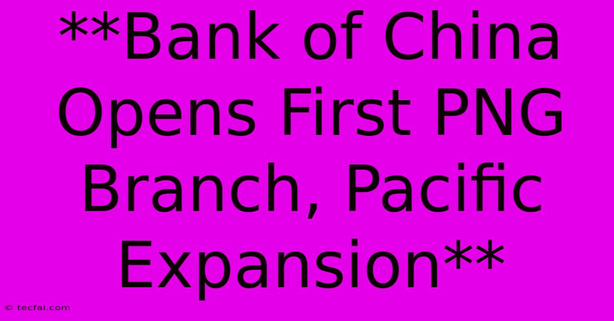 **Bank Of China Opens First PNG Branch, Pacific Expansion**