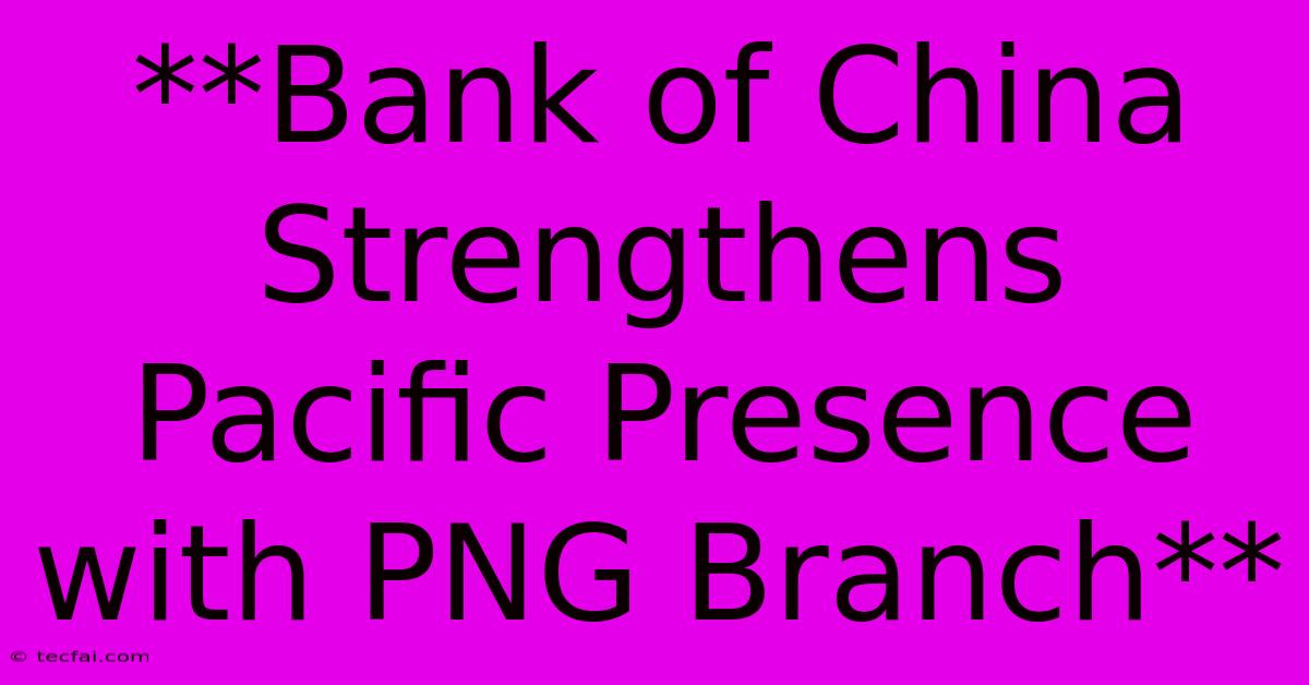 **Bank Of China Strengthens Pacific Presence With PNG Branch** 