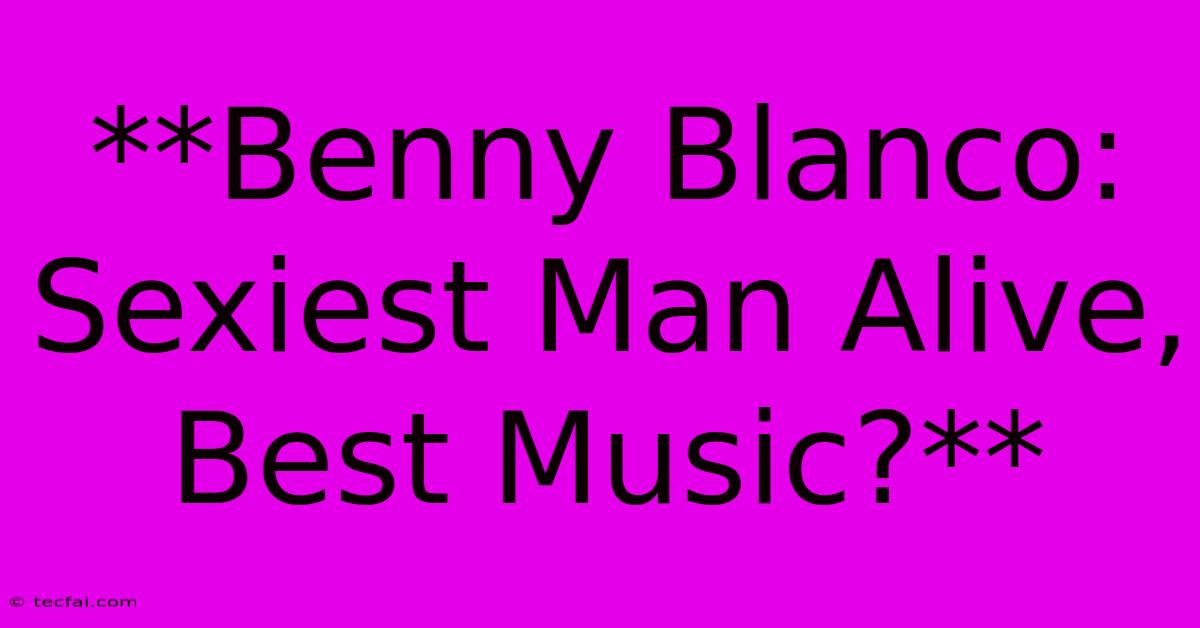 **Benny Blanco: Sexiest Man Alive, Best Music?**