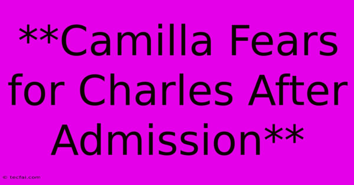 **Camilla Fears For Charles After Admission**