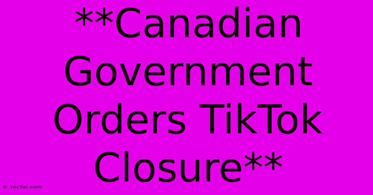 **Canadian Government Orders TikTok Closure**