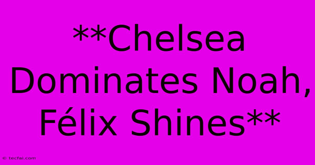 **Chelsea Dominates Noah, Félix Shines**