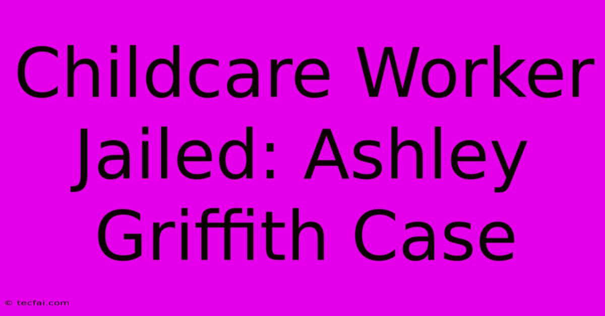 Childcare Worker Jailed: Ashley Griffith Case