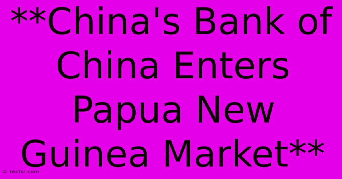 **China's Bank Of China Enters Papua New Guinea Market**