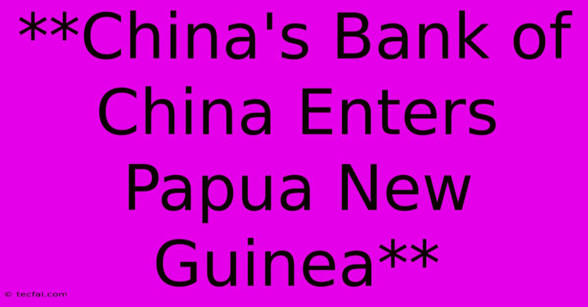 **China's Bank Of China Enters Papua New Guinea**