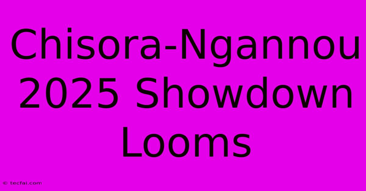 Chisora-Ngannou 2025 Showdown Looms