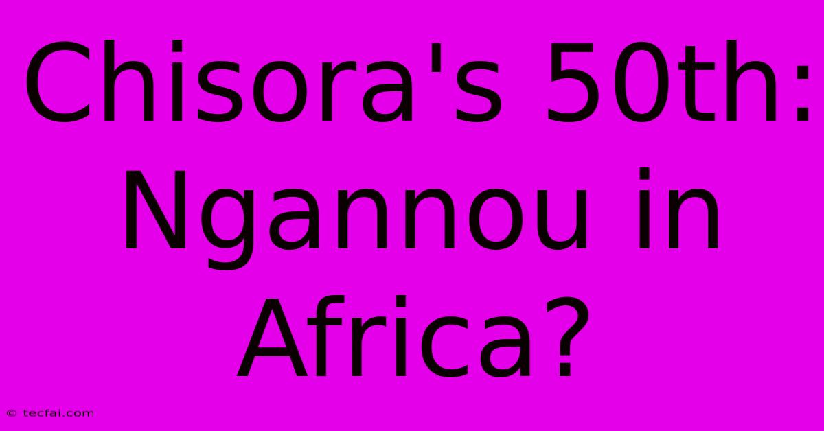 Chisora's 50th: Ngannou In Africa?