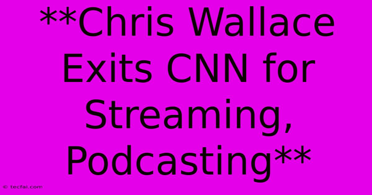 **Chris Wallace Exits CNN For Streaming, Podcasting**