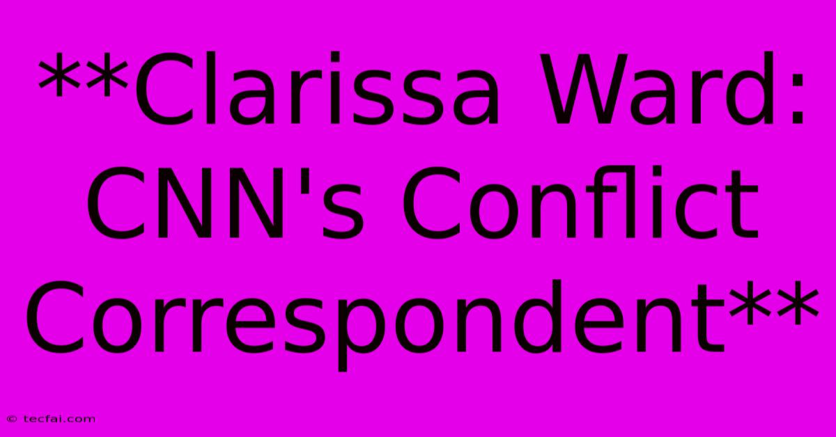 **Clarissa Ward: CNN's Conflict Correspondent**