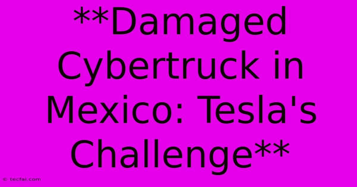 **Damaged Cybertruck In Mexico: Tesla's Challenge** 