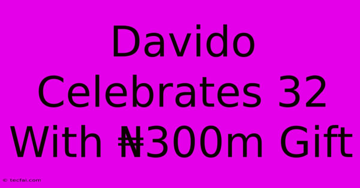 Davido Celebrates 32 With ₦300m Gift