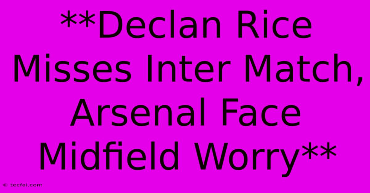 **Declan Rice Misses Inter Match, Arsenal Face Midfield Worry**