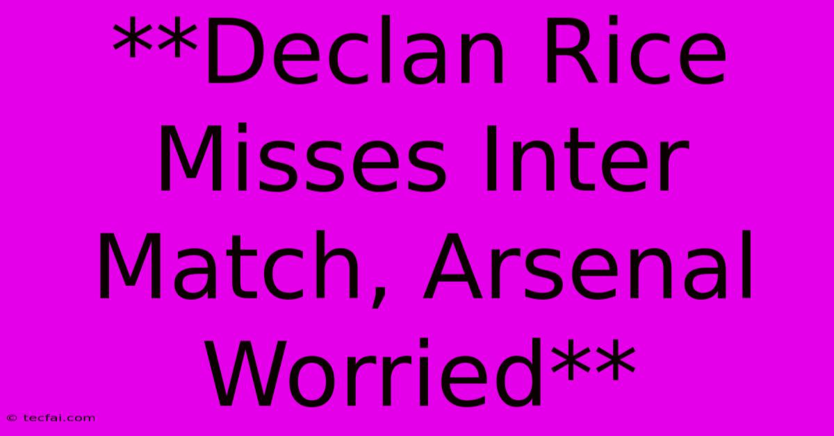 **Declan Rice Misses Inter Match, Arsenal Worried**