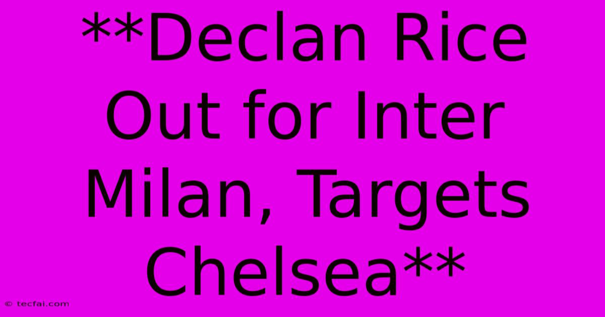 **Declan Rice Out For Inter Milan, Targets Chelsea**