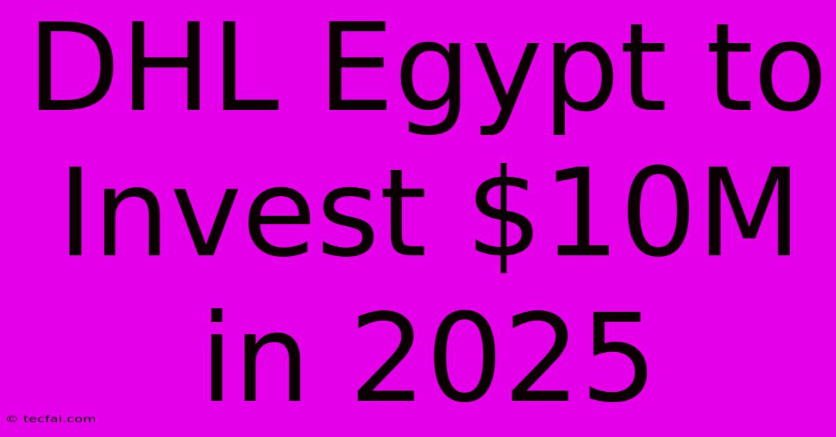 DHL Egypt To Invest $10M In 2025