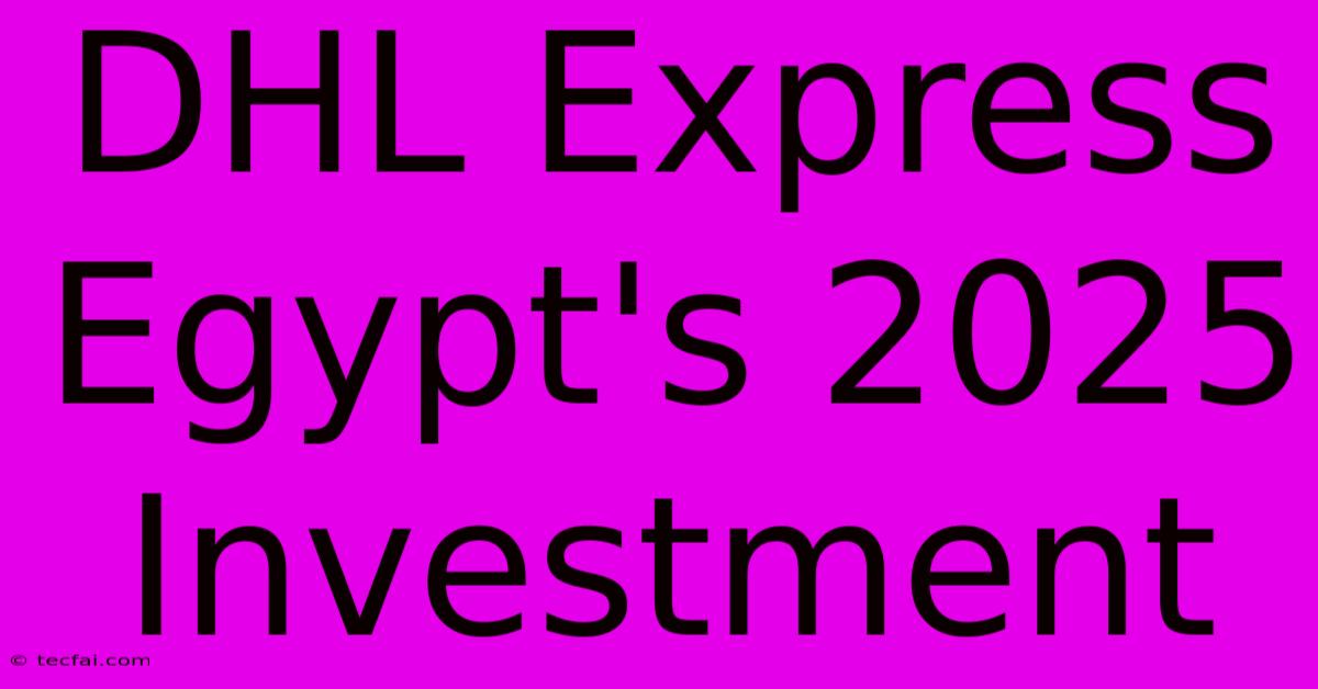 DHL Express Egypt's 2025 Investment