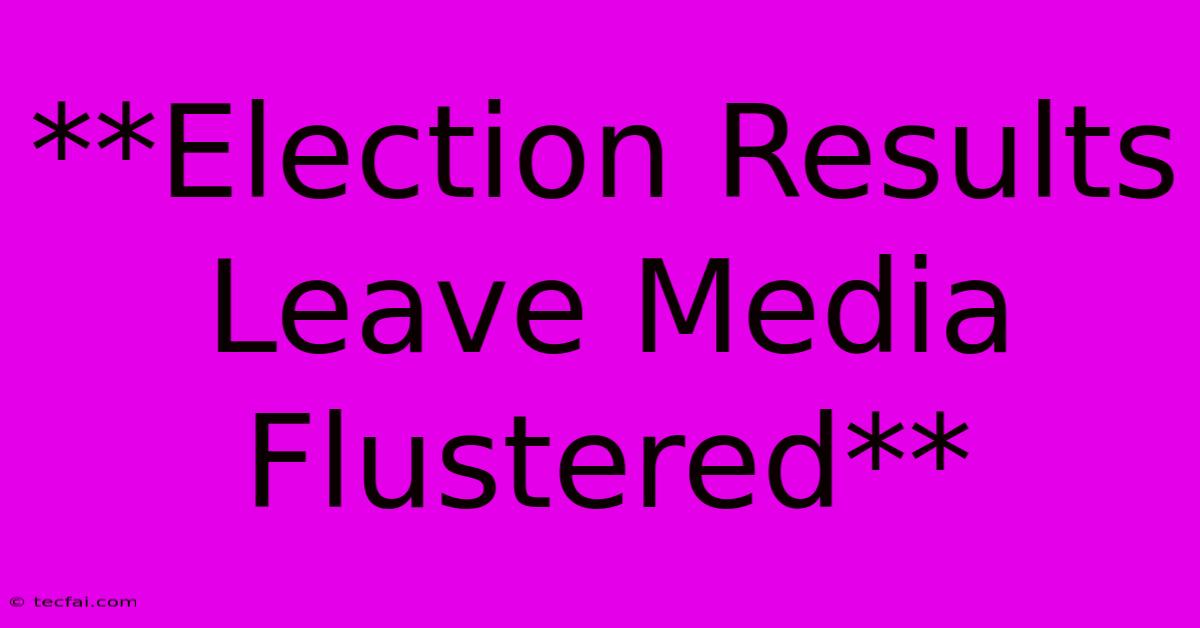 **Election Results Leave Media Flustered**