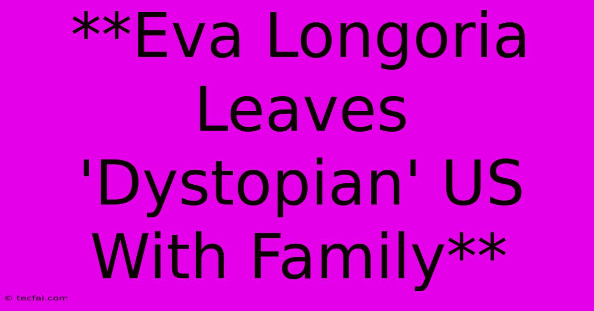 **Eva Longoria Leaves 'Dystopian' US With Family**