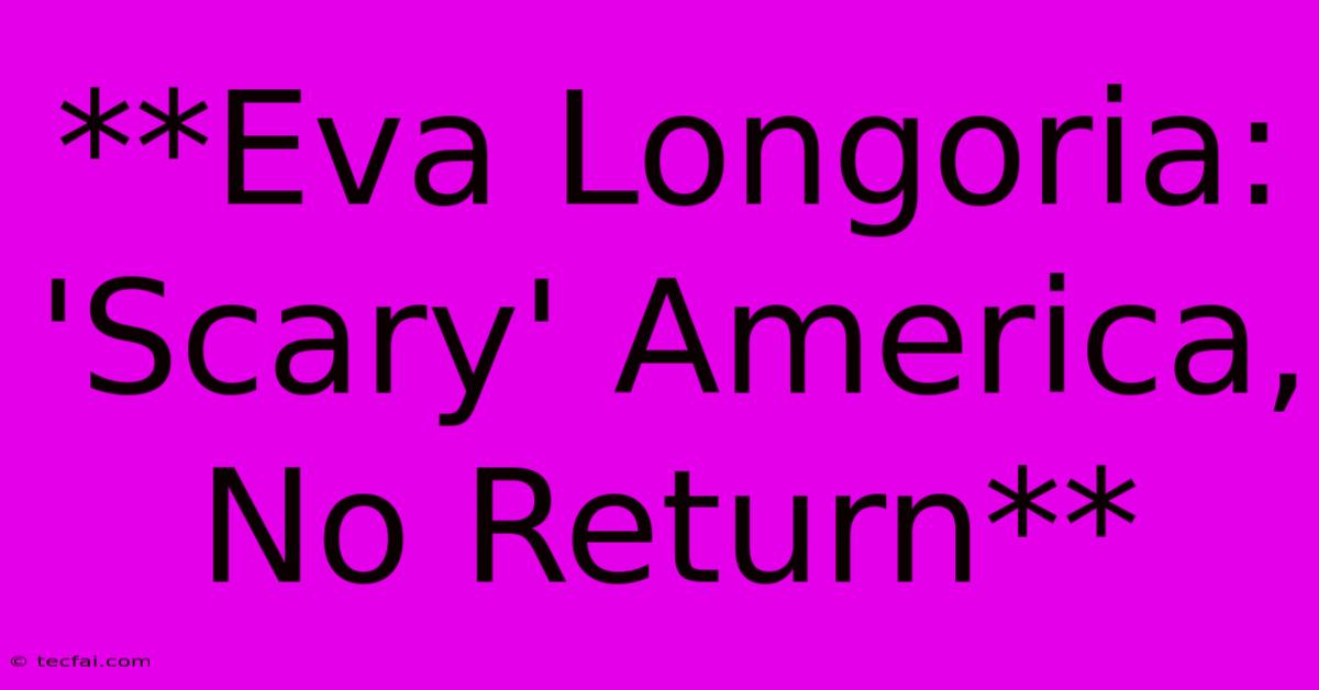 **Eva Longoria: 'Scary' America, No Return**