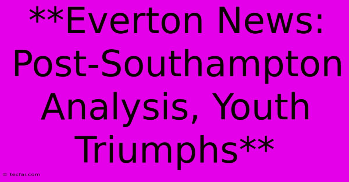 **Everton News: Post-Southampton Analysis, Youth Triumphs**