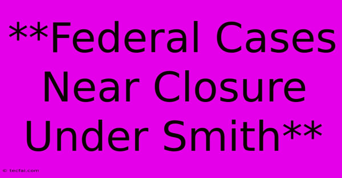 **Federal Cases Near Closure Under Smith** 