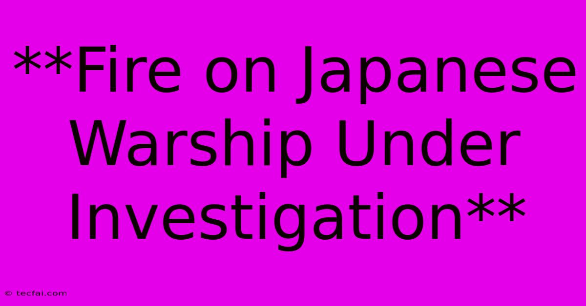 **Fire On Japanese Warship Under Investigation**