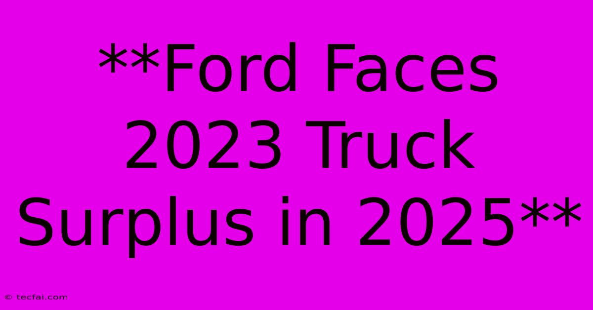 **Ford Faces 2023 Truck Surplus In 2025**