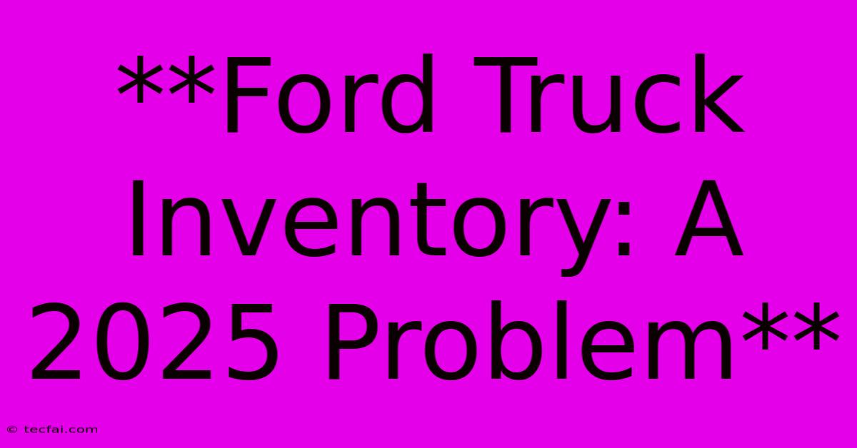 **Ford Truck Inventory: A 2025 Problem**