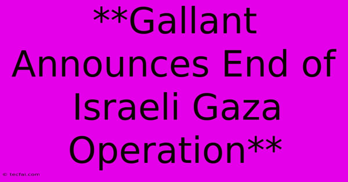 **Gallant Announces End Of Israeli Gaza Operation**