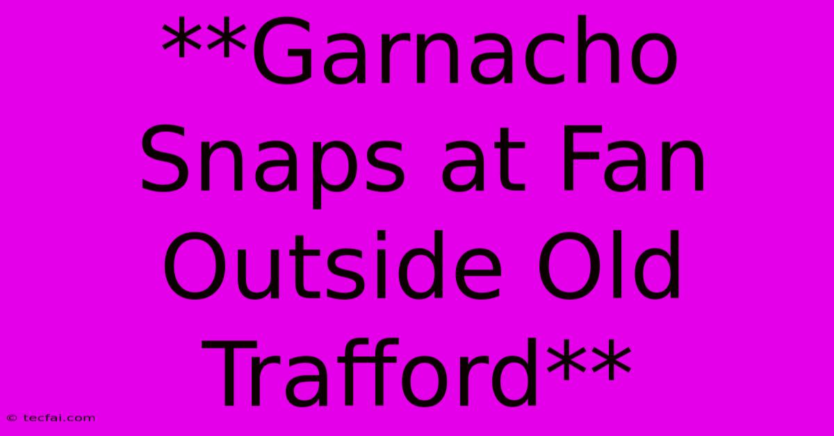 **Garnacho Snaps At Fan Outside Old Trafford**