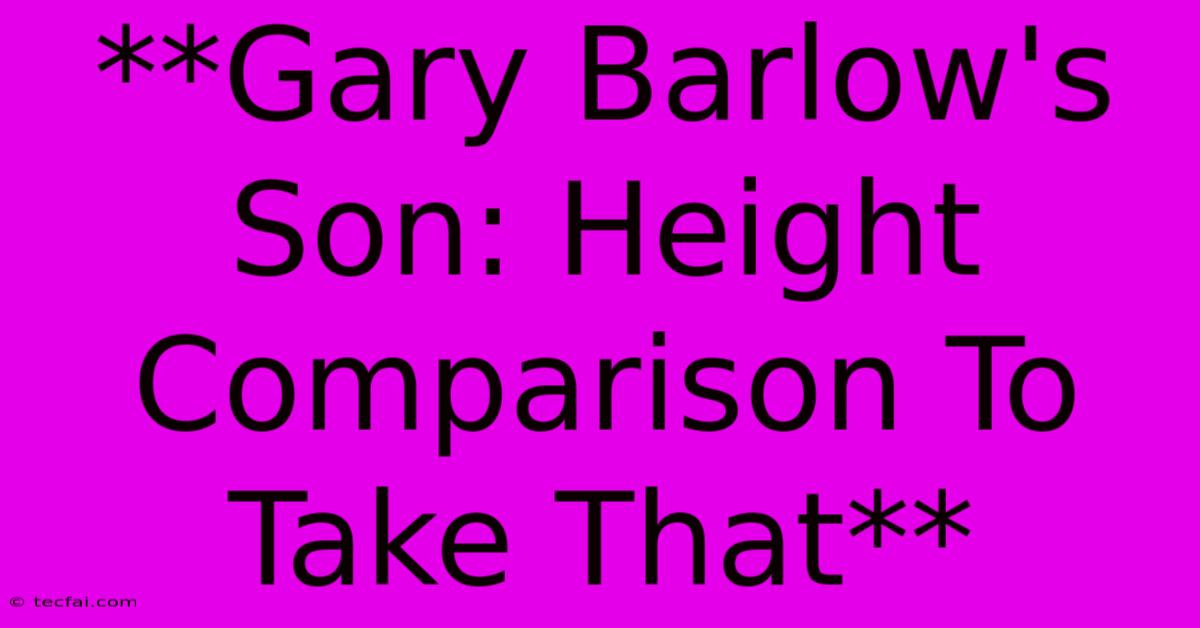 **Gary Barlow's Son: Height Comparison To Take That**