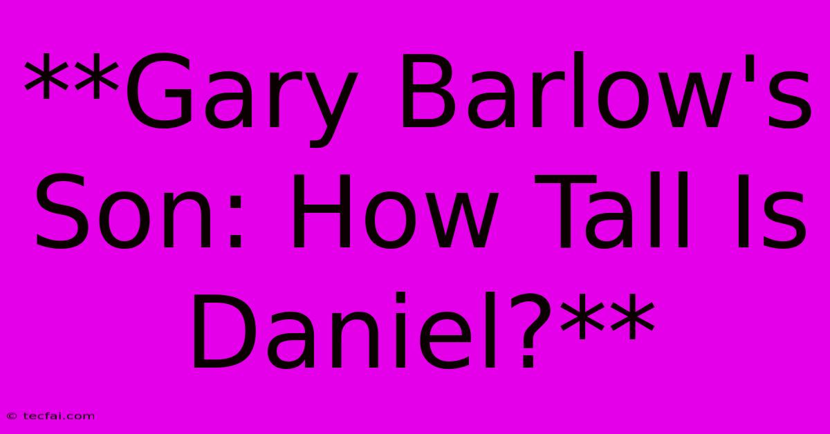 **Gary Barlow's Son: How Tall Is Daniel?**