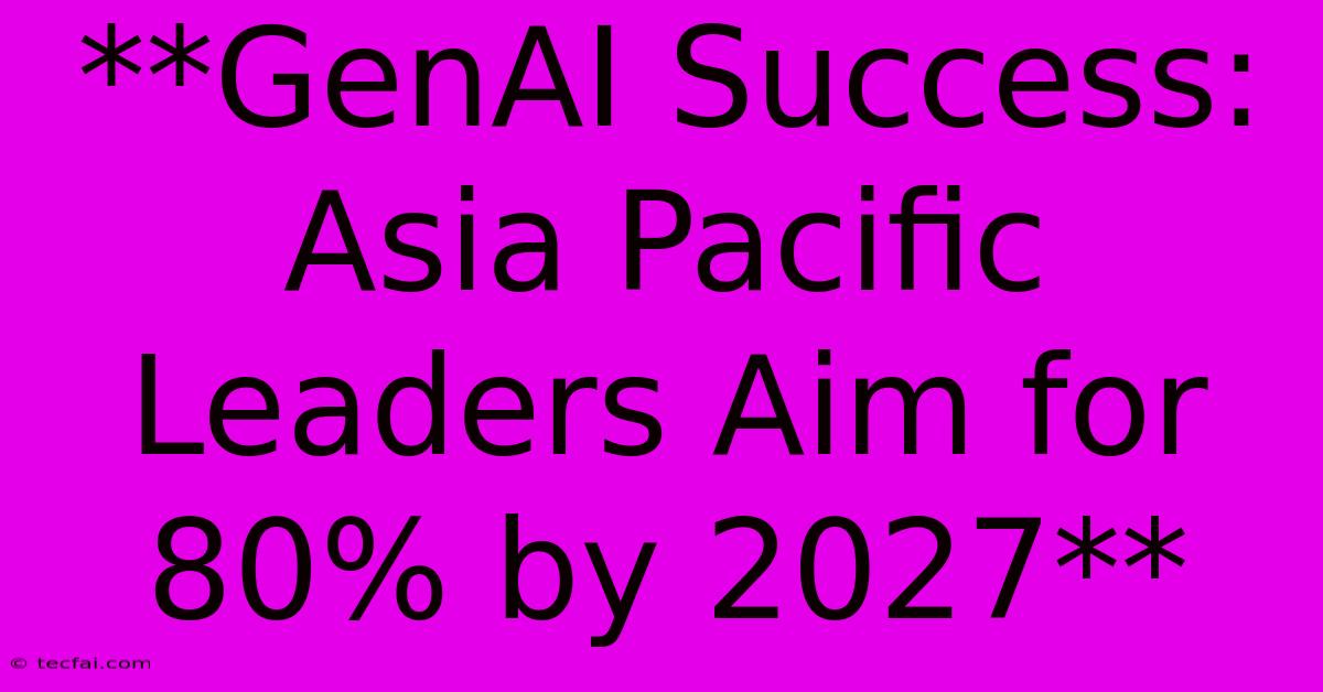 **GenAI Success: Asia Pacific Leaders Aim For 80% By 2027**