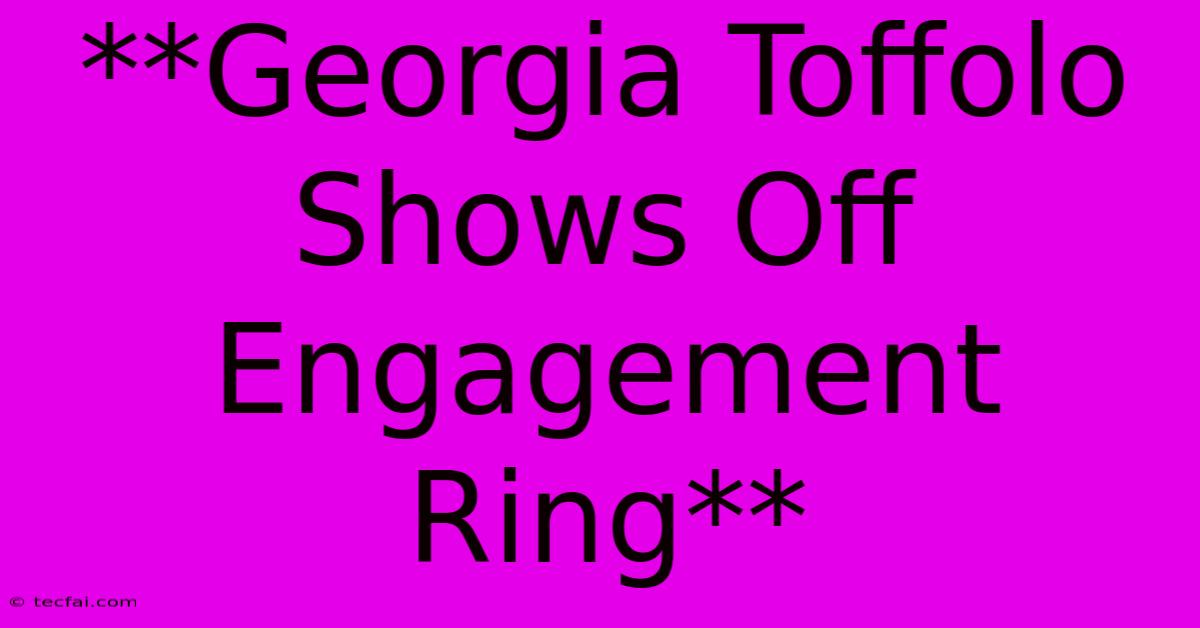 **Georgia Toffolo Shows Off Engagement Ring**