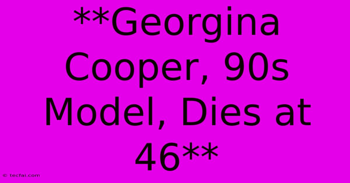 **Georgina Cooper, 90s Model, Dies At 46**