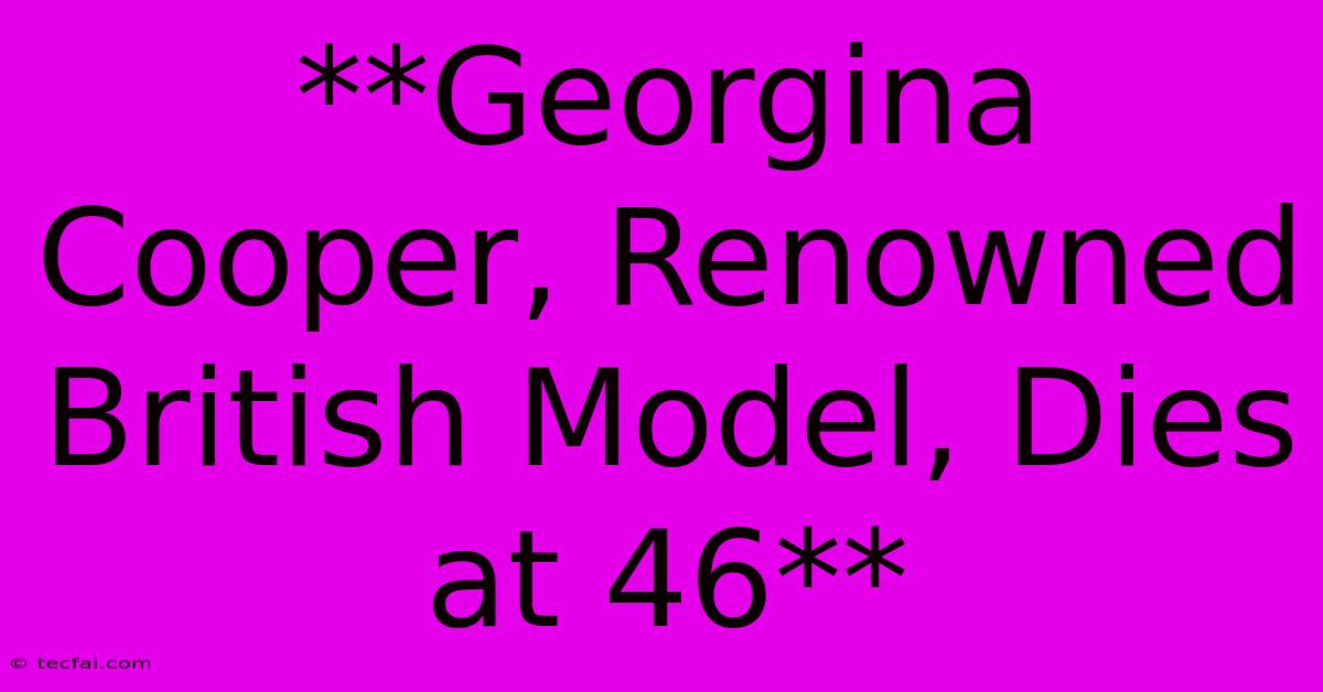 **Georgina Cooper, Renowned British Model, Dies At 46** 