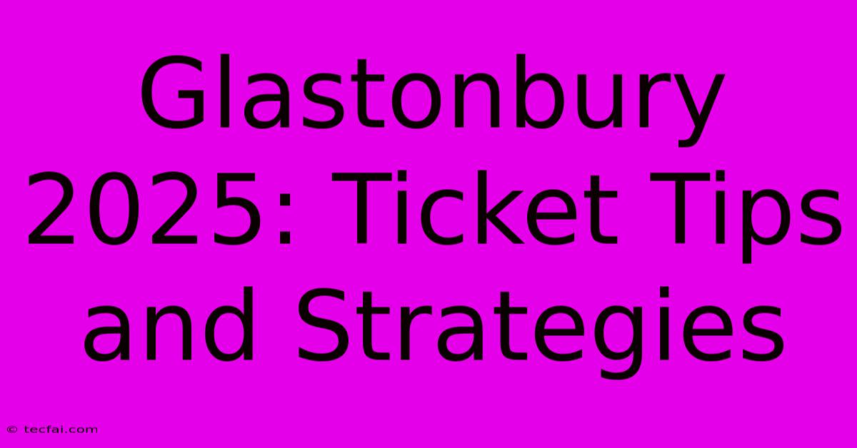 Glastonbury 2025: Ticket Tips And Strategies 