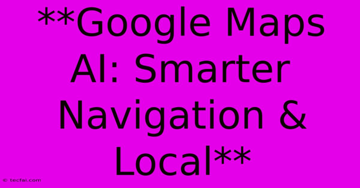 **Google Maps AI: Smarter Navigation & Local**