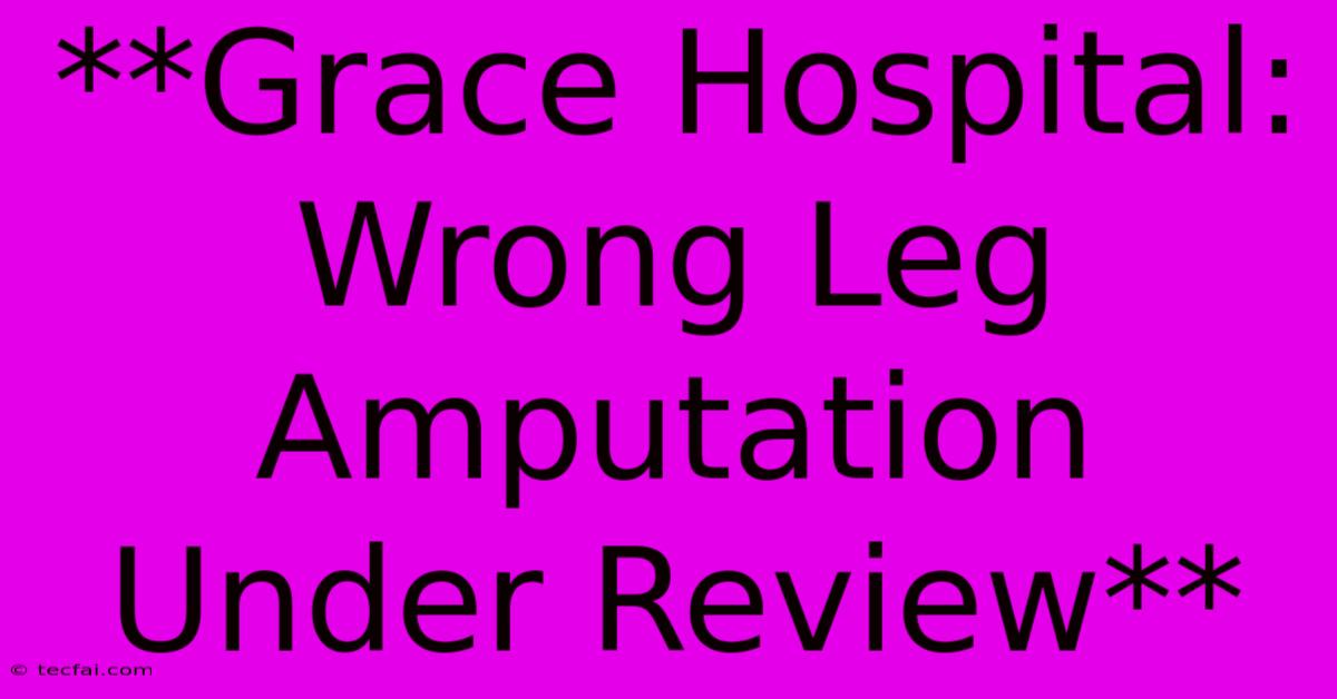 **Grace Hospital: Wrong Leg Amputation Under Review**